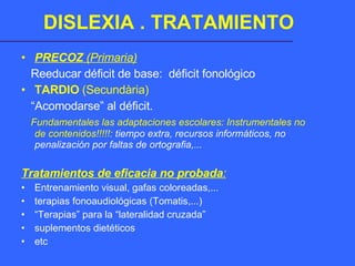 DISLEXIA . TRATAMIENTO PRECOZ  (Primaria) Reeducar déficit de base:  déficit fonológico TARDIO  (Secundària) “ Acomodarse” al déficit.  Fundamentales las adaptaciones escolares: Instrumentales no de contenidos!!!!!:  tiempo extra, recursos informáticos, no penalización por faltas de ortografia,... Tratamientos de eficacia no probada : Entrenamiento visual, gafas coloreadas,... terapias fonoaudiológicas (Tomatis,...) “ Terapias” para la “lateralidad cruzada” suplementos dietéticos etc 
