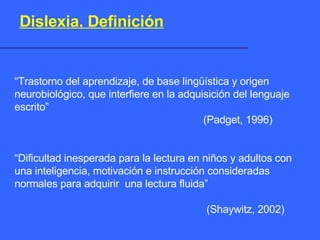 “ Trastorno del aprendizaje, de base lingüística y origen neurobiológico, que interfiere en la adquisición del lenguaje escrito”   (Padget, 1996) “ Dificultad inesperada para la lectura en niños y adultos con una inteligencia, motivación e instrucción consideradas normales para adquirir  una lectura fluida”   (Shaywitz, 2002) Dislexia. Definición 