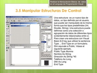 Realizar la Manipulación Básica de datos
                  en el Lenguaje de Programación Visual


3.5 Manipular Estructuras De Control
                      Una estructura es un nuevo tipo de
                      datos, un tipo definido por el usuario,
                      que puede ser manipulado de la misma
                      forma que los tipos predefinidos (Int,
                      Double, String). Una estructura puede
                      definirse como una colección o
                      agrupación de datos de diferentes tipos
                      evidentemente relacionados entre sí.
                      Para crear una estructura con Visual
                      Basic 6.0 hay que utilizar la sentencia
                      Type ... End Type en un formulario.
                      Dim equivale a Public. Véase el
                      siguiente ejemplo,
                      Public Type Alumno
                      Nombre As String
                      Dirección As String *40
                      Teléfono As Long
                      DNI As Long
                      End Type
 