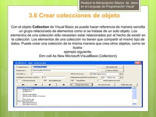 Realizar la Manipulación Básica de datos
                                             en el Lenguaje de Programación Visual


           3.6 Crear colecciones de objeto
Con el objeto Collection de Visual Basic se puede hacer referencia de manera sencilla
      un grupo relacionado de elementos como si se tratase de un solo objeto. Los
elementos de una colección sólo necesitan estar relacionados por el hecho de existir en
 la colección. Los elementos de una colección no tienen que compartir el mismo tipo de
datos. Puede crear una colección de la misma manera que crea otros objetos, como se
                                         ilustra
                                   ejemplo siguiente.
                    Dim coll As New Microsoft.VisualBasic.Collection()
 