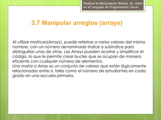 Realizar la Manipulación Básica de datos
                                      en el Lenguaje de Programación Visual




          3.7 Manipular arreglos (arrays)

Al utilizar matrices(Arrays), puede referirse a varios valores del mismo
nombre, con un número denominado índice o subíndice para
distinguirlas unas de otras. Los Arrays pueden acortar y simplificar el
código, lo que le permite crear bucles que se ocupan de manera
eficiente con cualquier número de elementos.
Una matriz o Array es un conjunto de valores que están lógicamente
relacionadas entre sí, tales como el número de estudiantes en cada
grado en una escuela primaria.
 
