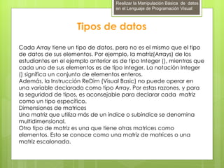 Realizar la Manipulación Básica de datos
                                    en el Lenguaje de Programación Visual



                      Tipos de datos
Cada Array tiene un tipo de datos, pero no es el mismo que el tipo
de datos de sus elementos. Por ejemplo, la matriz(Arrays) de los
estudiantes en el ejemplo anterior es de tipo Integer (), mientras que
cada uno de sus elementos es de tipo Integer. La notación Integer
() significa un conjunto de elementos enteros.
Además, la Instrucción ReDim (Visual Basic) no puede operar en
una variable declarada como tipo Array. Por estas razones, y para
la seguridad de tipos, es aconsejable para declarar cada matriz
como un tipo específico.
Dimensiones de matrices
Una matriz que utiliza más de un índice o subíndice se denomina
multidimensional.
Otro tipo de matriz es una que tiene otras matrices como
elementos. Esto se conoce como una matriz de matrices o una
matriz escalonada.
 
