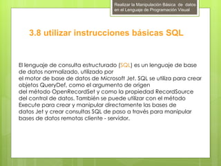 Realizar la Manipulación Básica de datos
                                    en el Lenguaje de Programación Visual




   3.8 utilizar instrucciones básicas SQL


El lenguaje de consulta estructurado (SQL) es un lenguaje de base
de datos normalizado, utilizado por
el motor de base de datos de Microsoft Jet. SQL se utiliza para crear
objetos QueryDef, como el argumento de origen
del método OpenRecordSet y como la propiedad RecordSource
del control de datos. También se puede utilizar con el método
Execute para crear y manipular directamente las bases de
datos Jet y crear consultas SQL de paso a través para manipular
bases de datos remotas cliente - servidor.
 