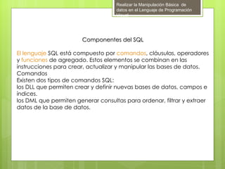 Realizar la Manipulación Básica de
                                    datos en el Lenguaje de Programación
                                    Visual




                       Componentes del SQL

El lenguaje SQL está compuesto por comandos, cláusulas, operadores
y funciones de agregado. Estos elementos se combinan en las
instrucciones para crear, actualizar y manipular las bases de datos.
Comandos
Existen dos tipos de comandos SQL:  
los DLL que permiten crear y definir nuevas bases de datos, campos e
índices.
los DML que permiten generar consultas para ordenar, filtrar y extraer
datos de la base de datos.
 