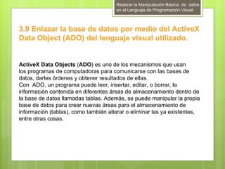 Realizar la Manipulación Básica de datos
                                      en el Lenguaje de Programación Visual



3.9 Enlazar la base de datos por medio del ActiveX
Data Object (ADO) del lenguaje visual utilizado.


ActiveX Data Objects (ADO) es uno de los mecanismos que usan
los programas de computadoras para comunicarse con las bases de
datos, darles órdenes y obtener resultados de ellas.
Con ADO, un programa puede leer, insertar, editar, o borrar, la
información contenida en diferentes áreas de almacenamiento dentro de
la base de datos llamadas tablas. Además, se puede manipular la propia
base de datos para crear nuevas áreas para el almacenamiento de
información (tablas), como también alterar o eliminar las ya existentes,
entre otras cosas.
 
