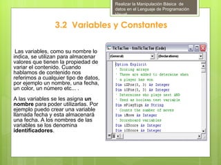 Realizar la Manipulación Básica de
                                       datos en el Lenguaje de Programación
                                       Visual

                 3.2 Variables y Constantes

 Las variables, como su nombre lo
indica, se utilizan para almacenar
valores que tienen la propiedad de
variar el contenido. Cuando
hablamos de contenido nos
referimos a cualquier tipo de datos,
por ejemplo un nombre, una fecha,
un color, un número etc... .
A las variables se les asigna un
nombre para poder utilizarlas. Por
ejemplo puedo crear una variable
llamada fecha y esta almacenará
una fecha. A los nombres de las
variables se los denomina
identificadores.
 