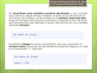 Realizar la Manipulación Básica de datos
                                        en el Lenguaje de Programación Visual




     En visual Basic a las variables conviene declararlas, o sea, avisarle
    que vamos a utilizar dichas variables. A estas se las declara en el
    comienzo del código y se les antepone la palabra reservada Dim,
    luego el nombre que nosotros queramos y seguido el tipo de dato
    que almacenará, por ejemplo si quiero almacenar en una variable
     llamada Numero




    La palabra Integer le avisa a visual Basic que voy a guardar un
    número entero. Después de declararla le podemos asignar un valor
    con el operador "=", ejemplo:




 
 