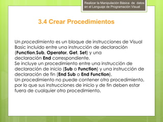 Realizar la Manipulación Básica de datos
                               en el Lenguaje de Programación Visual




          3.4 Crear Procedimientos


Un procedimiento es un bloque de instrucciones de Visual
Basic incluido entre una instrucción de declaración
(Function,Sub, Operator, Get, Set) y una
declaración End correspondiente.
Se incluye un procedimiento entre una instrucción de
declaración de inicio (Sub o Function) y una instrucción de
declaración de fin (End Sub o End Function).
Un procedimiento no puede contener otro procedimiento,
por lo que sus instrucciones de inicio y de fin deben estar
fuera de cualquier otro procedimiento.
 