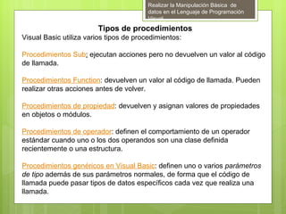 Realizar la Manipulación Básica de
                                         datos en el Lenguaje de Programación
                                         Visual
                        Tipos de procedimientos
Visual Basic utiliza varios tipos de procedimientos:

Procedimientos Sub: ejecutan acciones pero no devuelven un valor al código
de llamada.

Procedimientos Function: devuelven un valor al código de llamada. Pueden
realizar otras acciones antes de volver.

Procedimientos de propiedad: devuelven y asignan valores de propiedades
en objetos o módulos.

Procedimientos de operador: definen el comportamiento de un operador
estándar cuando uno o los dos operandos son una clase definida
recientemente o una estructura.

Procedimientos genéricos en Visual Basic: definen uno o varios parámetros
de tipo además de sus parámetros normales, de forma que el código de
llamada puede pasar tipos de datos específicos cada vez que realiza una
llamada.
 