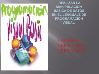 REALIZAR LA
   MANIPULACION
 BASICA DE DATOS
EN EL LENGUAJE DE
  PROGRAMACION
      VISUAL.




  VANESSA
  HERNANDEZ
  HERNANDEZ
 