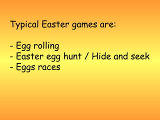 Typical Easter games are:

- Egg rolling
- Easter egg hunt / Hide and seek
- Eggs races
 
