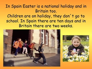 In Spain Easter is a national holiday and in
                Britain too.
 Children are on holiday, they don´t go to
school. In Spain there are ten days and in
       Britain there are two weeks.
 