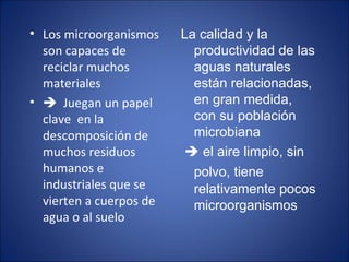 Los microorganismos son capaces de reciclar muchos materiales    Juegan un papel clave  en la descomposición de muchos residuos humanos e industriales que se vierten a cuerpos de agua o al suelo La calidad y la productividad de las aguas naturales están relacionadas, en gran medida,  con su población microbiana    el aire limpio, sin polvo, tiene   relativamente pocos microorganismos 