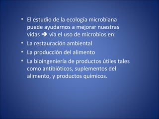 El estudio de la ecología microbiana puede ayudarnos a mejorar nuestras vidas    vía el uso de microbios en: La restauración ambiental La producción del alimento La bioingeniería de productos útiles tales como antibióticos, suplementos del alimento, y productos químicos.  