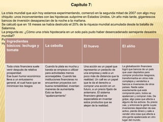Capítulo 7:
La crisis mundial que aún hoy estamos experimentando, comenzó en la segunda mitad de 2007 con algo muy
chiquito: unos inconvenientes con las hipotecas subprime en Estados Unidos. Un año más tarde, gigantescos
bancos de inversión desaparecían de la noche a la mañana.
Se calculó que en 18 meses se había destruido el 20% de la riqueza mundial acumulada desde la batalla de
Salamina.
La pregunta es: ¿Cómo una crisis hipotecaria en un solo país pudo haber desencadenado semejante desastre
mundial?
Para explicar esto, Lousteau utiliza como metáfora, la preparación de una ensalada mixta con sus respectivos
Ingredientes
ingredientes.

básicos: lechuga y
tomate

La cebolla

El huevo

El aliño

Toda crisis financiera suele
venir después de relativa
prosperidad.
Ese buen humor económico
lleva a un entusiasmo
general, el cual hace que se
minimicen los riesgos

Cuando la plata es mucha y
barata se empieza a utilizar
para actividades menos
aconsejables. Cuando las
instituciones financieras no
encuentran proyectos con
buena rentabilidad, inventan
maneras de aumentarla.
Esto se llama
“apalancamiento”

Una acción es un papel que
representa un pedacito de
una empresa y está a un
poco más de distancia que la
realidad. Un call es un papel
que te da el derecho a
comprar una acción en un
futuro, a un precio fijado de
antemano. El sistema
financiero global es
especialista en inventar
estos productos que se
alejan de la realidad.

La globalización financiera
logró que bancos de un país
que usan depósitos para
comprar productos riesgosos,
transformarlos en otros más
complejos y venderlos a
bancos e inversores de otros
países. Nadie sabe
exactamente qué está
comprando pero, todos se
apalancan y compran más. De
golpe, algo pasa que afecta a
alguno de los activos. Su precio
cae, y entonces la gente cuyas
inversiones dependían de ese
activo, pierde dinero y sale a
vender otra cosa que afecta a
otra gente apalancada en otro
lugar del mundo.

 