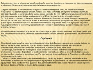 Está claro que no es la primera vez que el mundo sufre una crisis financiera, se ha pasado por eso muchas veces
en el pasado. Sin embargo, parece que todavía falta mucho para aprender.
Luego de 15 meses, la crisis financiera se agotó. La incertidumbre global cedió, los valores bursátiles se
recuperaron, y la economía global también. Pero no todo había terminado, en el primer trimestre del 2009, la
actividad industrial y el comercio exterior sufrían caídas promedio del 15% y 25% interanual, respectivamente. La
actividad económica se contraía a una tasa superior al 4% en la mayoría de los principales países.
En 2010, nos encontramos con la deuda soberana. Ahora no son los privados los que tienen problemas para
afrontar sus deudas, sino los Estados. Al salir al rescate de los insolventes y dar garantías, fueron los países los
que de alguna manera tomaron esas deudas transformándolas en públicas. A ello se le agregaron los gastos
nuevos para contener la economía y los realizados en seguros de desempleos y gastos sociales para paliar el
problema humano.
Ahora todos están discutiendo el ajuste, es decir, cómo bajar el gasto público. Se trata no sólo de los gastos que
más valora el ciudadano en su calidad de vida cotidiana sino también de temas que afectarán a las generaciones
futuras.

Capítulo 8:
El cambio climático se define como la modificación del clima de la Tierra con respecto a su historial. Incluye, por
ejemplo, las variaciones que tienen lugar en la composición de la atmósfera mundial, los patrones de
precipitaciones, temperaturas, nubosidad, nivel del mar, humedad del suelo, entre otros.
Sin embargo, la Tierra es tan compleja que estas alteraciones iniciales podrían disparar procesos que son
prácticamente imposibles de predecir. El cambio del clima y de las lluvias altera la productividad agropecuaria,
por ejemplo. Los impactos ya son visibles hoy. Por más que nos sintamos alejados, la Argentina no está excluida
de estos riesgos globales.
Quizás uno de los efectos más preocupantes del cambio climático y al que no solemos prestarle la debida
atención sea la disminución de la disponibilidad de agua potable. El problema es tan sencillo como alarmante: sin
agua potable no se puede vivir más que unos días. Lamentablemente, todo parece indicar que vastas regiones
del mundo deberán enfrentar el desafío de la escasez de agua.

 