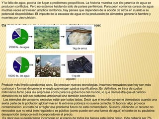 Y la falta de agua, podría dar lugar a problemas geopolíticos. La historia muestra que sin garantía de agua se
producen conflictos. Pero no estamos hablando sólo de países periféricos. Para peor, como los cursos de agua
muchas veces atraviesan amplios territorios, hay países que dependen de la acción de otros en cuanto a su
potencial disponibilidad. El impacto de la escasez de agua en la producción de alimentos generaría hambre y
muertes por desnutrición.

Cantidad de litros de agua usados para distintos procesos:

2500 lts. de agua

10000 lts. de agua

1kg de arroz

1 kg de
algodón

Producir más limpio cuesta más caro. Se precisan nuevas tecnologías, insumos renovables que hoy son más
costosos y formas de generar energía que exigen gastos significativos. En definitiva, se trata de costos
millonarios tanto para las empresas como para los gobiernos del mundo, lo que demuestra que el cambio
climático no es sólo un problema ambiental sino también económico.
Los ejemplos de consumo excesivo están por todos lados. Decir que el mundo consume demasiado cuando una
sexta parte de la población global vive en la extrema pobreza no suena correcto. Si fabricar algo provoca
contaminación, el costo de arreglar ese problema futuro no está contemplado. Si estoy utilizando un recurso no
renovable que no está bien regulado o es público (como puede ser una fuente de agua) el costo de su paulatina
desaparición tampoco está incorporado en el precio.

 