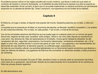 El problema parece radicar en las reglas actuales del mundo moderno, que llevan a todos los que están en
condición de hacerlo a consumir demasiado. La inviabilidad de esta dinámica la expresa muy bien la experta en
desarrollo sostenible, Annie Leonard, al decir que no se puede implementar un sistema económico en permanente
expansión en un planeta de tamaño fijo. Tarde o temprano, nos toparemos con los límites de la realidad.

Capítulo 9
El fútbol es, sin lugar a dudas, el deporte más popular del mundo. Despierta pasiones por un lado, y odios por
otro.
La equidad que se presenta en el fútbol, en economía del deporte, es llamada “equilibrio competitivo” y se analiza
en dos instancias distintas. Por un lado, en cada partido. Y por el otro, a nivel de los torneos.
Uno de los principales atractivos del fútbol es que se puede jugar en cualquier parte con un mínimo de gasto.
Ahora bien, dejando de lado esos “picaditos” entre amigos, vamos a ver como éste deporte se transforma en
cosa seria. Hay decenas de miles de espectadores en el estadio, mucha gente trabajando alrededor de ello
(empleados del club, seguridad, empresarios y funcionarios relacionados, vendedores ambulantes, etc.). Si te
alejás un poco más, podrás percibir a mucha más gente en este “circo”. Los jugadores y sus representantes, los
fabricantes de ropa deportiva, la televisión gratuita, el codificado pago, auspiciantes, etc.
Se trata de una industria cultural; una actividad globalizada con un fenomenal impacto económico que alcanza a
miles de millones de dólares. Los jugadores de fútbol se han convertido en referentes sociales y hasta productos
de marketing.

Dos alumnos de la Universidad Torcuato Di Tella, decidieron hacer un estudio sobre la econometría del fútbol,
como tesis de su graduación, denominada “Estudio de los determinantes de la recaudación de los partidos de
fútbol de primera división argentina”

En ella descubrieron que:

 