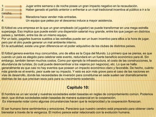 1:
2:
cancha.
3:
4:

Jugar entre semana o de noche posee un gran impacto negativo en la recaudación.
Haber ganado el partido anterior o enfrentar a un rival tradicional incentiva al público a ir a la
Maradona hace vender más entradas.
Un equipo que pelea por el descenso induce a mayor asistencia.

El fútbol es una empresa en la que un gran empleado (el jugador) se puede transformar en una mega estrella
superpaga. Eso implica que puede existir una dispersión salarial muy grande, entre los que juegan en distintos
países y, también, entre los de un mismo equipo.
Por un lado, pagarles buenos sueldos a las estrellas puede ser un buen incentivo para ellos a la hora de jugar,
pero por el otro puede generar un mal ambiente interno.
En la actualidad, existe una gran diferencia en el poder adquisitivo de los clubes de distintos países.
El fútbol genera eventos muy concurridos, uno de ellos es la Copa del Mundo. Lo primero que se piensa, es que
cuando un país es elegido para celebrar este evento, redundará en un fuerte beneficio económico para él. Sin
embargo, también tienen muchos costos. Como por ejemplo la infraestructura, el costo de las construcciones, la
abundancia de turistas, (lo cuál puede desincentivar a los viajeros por negocios), etc. Lo que se halla
generalmente es que casi no hay eventos que posean un impacto económico claro y favorable. De hecho, cuánto
más grande es el evento, peor suele ser su impacto. Y esto es aún más grave para el caso de las naciones en
vías de desarrollo, donde las necesidades de inversión para constituirse en sede suelen ser dramáticamente
distintas de las que precisan esos país para su crecimiento sostenido.

Capítulo 10:
El hombre es un ser social y nuestras sociedades están basadas en reglas de comportamiento común. Podemos
decir, que dichas sociedades están basadas de manera sustancial en la cooperación.
Es interesante notar como algunas circunstancias hacen que la reciprocidad y la cooperación florezcan.
El ser humano tiene sentimientos y emociones. Pareciera que nuestro cerebro está preparado para obtener cierto
bienestar a través de la venganza. El motivo parece estar relacionado con la evolución humana.

 