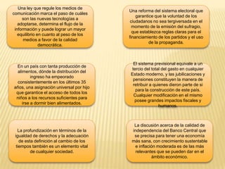 Una ley que regule los medios de
comunicación marca el paso de cuáles
son las nuevas tecnologías a
adoptarse, determina el flujo de la
información y puede lograr un mayor
equilibrio en cuanto al peso de los
medios a favor de la calidad
democrática.

Una reforma del sistema electoral que
garantice que la voluntad de los
ciudadanos no sea tergiversada en el
momento de la emisión del sufragio,
que establezca reglas claras para el
financiamiento de los partidos y el uso
de la propaganda.

En un país con tanta producción de
alimentos, dónde la distribución del
ingreso ha empeorado
consistentemente en los últimos 35
años, una asignación universal por hijo
que garantice el acceso de todos los
niños a los recursos suficientes para
irse a dormir bien alimentados.

El sistema previsional equivale a un
tercio del total del gasto en cualquier
Estado moderno, y las jubilicaciones y
pensiones constituyen la manera de
retribuir a quienes dieron parte de si
para la construcción de este país.
Cualquier modificación en el mismo
posee grandes impactos fiscales y
humanos.

La profundización en términos de la
igualdad de derechos y la adecuación
de esta definición al cambio de los
tiempos también es un elemento vital
de cualquier sociedad.

La discusión acerca de la calidad de
independencia del Banco Central que
se precisa para tener una economía
más sana, con crecimiento sustentable
e inflación moderada es de las más
relevantes que se pueden dar en el
ámbito económico.

 