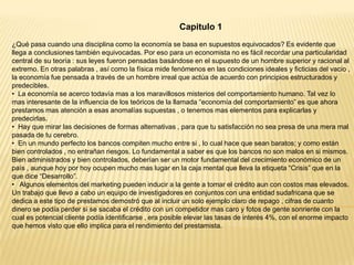 Capitulo 1
¿Qué pasa cuando una disciplina como la economía se basa en supuestos equivocados? Es evidente que
llega a conclusiones también equivocadas. Por eso para un economista no es fácil recordar una particularidad
central de su teoría : sus leyes fueron pensadas basándose en el supuesto de un hombre superior y racional al
extremo. En otras palabras , así como la física mide fenómenos en las condiciones ideales y ficticias del vacio ,
la economía fue pensada a través de un hombre irreal que actúa de acuerdo con principios estructurados y
predecibles.
• La economía se acerco todavía mas a los maravillosos misterios del comportamiento humano. Tal vez lo
mas interesante de la influencia de los teóricos de la llamada “economía del comportamiento” es que ahora
prestamos mas atención a esas anomalías supuestas , o tenemos mas elementos para explicarlas y
predecirlas.
• Hay que mirar las decisiones de formas alternativas , para que tu satisfacción no sea presa de una mera mal
pasada de tu cerebro.
• En un mundo perfecto los bancos compiten mucho entre si , lo cual hace que sean baratos; y como están
bien controlados , no entrañan riesgos. Lo fundamental a saber es que los bancos no son malos en si mismos.
Bien administrados y bien controlados, deberían ser un motor fundamental del crecimiento económico de un
país , aunque hoy por hoy ocupen mucho mas lugar en la caja mental que lleva la etiqueta “Crisis” que en la
que dice “Desarrollo”.
• Algunos elementos del marketing pueden inducir a la gente a tomar el crédito aun con costos mas elevados.
Un trabajo que llevo a cabo un equipo de investigadores en conjuntos con una entidad sudafricana que se
dedica a este tipo de prestamos demostró que al incluir un solo ejemplo claro de repago , cifras de cuanto
dinero se podía perder si se sacaba el crédito con un competidor mas caro y fotos de gente sonriente con la
cual es potencial cliente podía identificarse , era posible elevar las tasas de interés 4%, con el enorme impacto
que hemos visto que ello implica para el rendimiento del prestamista.

 