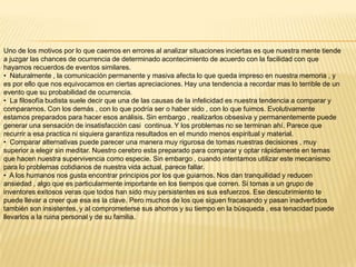 Uno de los motivos por lo que caemos en errores al analizar situaciones inciertas es que nuestra mente tiende
a juzgar las chances de ocurrencia de determinado acontecimiento de acuerdo con la facilidad con que
hayamos recuerdos de eventos similares.
• Naturalmente , la comunicación permanente y masiva afecta lo que queda impreso en nuestra memoria , y
es por ello que nos equivocamos en ciertas apreciaciones. Hay una tendencia a recordar mas lo terrible de un
evento que su probabilidad de ocurrencia.
• La filosofía budista suele decir que una de las causas de la infelicidad es nuestra tendencia a comparar y
compararnos. Con los demás , con lo que podría ser o haber sido , con lo que fuimos. Evolutivamente
estamos preparados para hacer esos análisis. Sin embargo , realizarlos obsesiva y permanentemente puede
generar una sensación de insatisfacción casi continua. Y los problemas no se terminan ahí. Parece que
recurrir a esa practica ni siquiera garantiza resultados en el mundo menos espiritual y material.
• Comparar alternativas puede parecer una manera muy rigurosa de tomas nuestras decisiones , muy
superior a elegir sin meditar. Nuestro cerebro esta preparado para comparar y optar rápidamente en temas
que hacen nuestra supervivencia como especie. Sin embargo , cuando intentamos utilizar este mecanismo
para lo problemas cotidianos de nuestra vida actual, parece fallar.
• A los humanos nos gusta encontrar principios por los que guiarnos. Nos dan tranquilidad y reducen
ansiedad , algo que es particularmente importante en los tiempos que corren. Si tomas a un grupo de
inventores exitosos veras que todos han sido muy persistentes es sus esfuerzos. Ese descubrimiento te
puede llevar a creer que esa es la clave. Pero muchos de los que siguen fracasando y pasan inadvertidos
también son insistentes, y al comprometerse sus ahorros y su tiempo en la búsqueda , esa tenacidad puede
llevarlos a la ruina personal y de su familia.

 