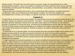 Keynes escribió “ El estudio de la economía parece no requerir ningún don especializado de un orden
excepcionalmente superior. ¿No es una disciplina verdaderamente fácil comparada con las ramas superiores
de la filosofía y la ciencia pura? Sin embargo , los economistas , no ya buenos , sino solo competentes , son
auténticos blancos.
Ninguna parte de la naturaleza del hombre y de sus instituciones debe quedar por completo fuera de su
consideración. Debe ser simultáneamente desinteresado y utilitario; tan fuera de la realidad y tan
incorruptible como un artista, y sin embargo , en algunas ocasiones , tan cerca de la tierra como un político”

Capitulo 2:
El desarrollo es el aumento de las oportunidades y la capacidad de las personas para que puedan llevar la vida
que deán. Implica una expansión de la educación , mas salud , creciente seguridad en el futro , mayor libertad y
elevación del poder adquisitivo. Resulta obvio que todas estas mejoras en el estándar de vida requieren
recursos. Si queremos un mundo mas justo , es preciso que al desigualdad se acerca cada vez mas a cero.
Para ello se debe abrazar el cambio tecnológico y es necesario que la gente tenga mejor salud , mas educación
y que exista mayor equidad entre géneros. También se requiere una política reproductiva mas consciente y
responsable.
• El desarrollo no es un proceso global. Una de las grandes lecciones que deja el análisis de los países que lo
lograron es que se trate de una tarea que requiere constancia. De apoco sirve sucumbir a euforias y
depresiones. Lo importante es lograr incrementos sostenidos del ingreso por habitante. Nuestro país ha estado
lejos de alcanzar un crecimiento continuo, aunque los años mas recientes, desde el 2003 hasta el 2008 ,
constituyan una excepción.
• Si algo caracteriza a la economía argentina es su extrema volatilidad macroeconómica, con recurrentes ciclos
de picos y valles. Desde los 70 nuestro entorno económico ha sido ocho veces mas volátil que el de Brasil o
chile y casi veinte veces mas que Estados Unidos. Es decir que la línea de nuestro crecimiento económico
parece un electrocardiograma desquiciado y genera el mismo efecto en la salud de muchos argentinos.
• En economía se suele enseñar a los alumnos a maximizar alguna variable sujeta a determinado contexto. En
este tipo de ejercicios , el ambiente se considera fijo , inalterable o como reza la expresión latina comúnmente:
Todo los demás constante. Se trata de una suposición que sirve solo en determinado aspecto de su
funcionamiento , pero esta claro que es algo exagerado cuando intentamos aplicarlo a la vida cotidiana.

 