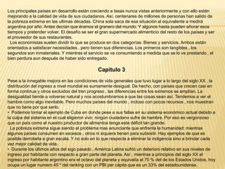 Los principales países en desarrollo están creciendo a tasas nunca vistas anteriormente y con ello están
mejorando a la calidad de vida de sus ciudadanos. Así, centenares de millones de personas han salido de
la pobreza extrema en las ultimas décadas. China sola saca de esa situación al equivalente a medirá
argentina por año. Antes decían que éramos el granero del mundo. Y algunos hasta pueden añorar esos
tiempos y pretender volver. El desafío se ser el gran supermercado alimenticio del resto de los países y ser
el proveedor de sus restaurantes.
Los economistas suelen dividir lo que se produce en dos categorías: Bienes y servicios. Ambos están
orientados a satisfacer necesidades , pero tienen sus diferencias. Los primeros son tangibles , los
segundos son inmateriales. Y mientras el servicio se va consumiendo a medida que se lo va prestando , el
bien perdura aun después de haber sido entregado.

Capitulo 3
Pese a la innegable mejora en las condiciones de vida generales que tuvo lugar a lo largo del siglo XX , la
distribución del ingreso a nivel mundial es sumamente desigual. De hecho, con países que crecen casi en
forma continua y otros excluidos del tren progreso , las diferencias entre los extremos se amplían. La
desigualdad tiende a volverse natural y nos acostumbramos a que las cosas sean así. Tendemos a ver el
hambre como algo inevitable. Pero muchos países del mundo , incluso con pocos recursos , nos muestran
que no tiene por que serlo.
• Podemos tomar el ejemplo de Cuba en donde pese a sus fallas en su sistema económico actual debido a
la culpa del sistema en el cual eligieron vivir, ningún ciudadano sufre de hambre. Por eso es vergonzoso
que un país como el nuestro productor de alimentos tenga este déficit tan grande.
La pobreza extrema sigue siendo el problema mas anunciante que enfrenta la humanidad: mientras
algunos países consumen en excesos , otros ni siquiera tienen para subsistir. Hay ejemplos de que es
posible derrotarla a gran escala. Y no solo en lo que respecta a eliminar la indigencia sino a brindar cada
vez mejor calidad de vida.
• Durante los últimos años del sigo pasado , América Latina sufrió un deterioro relativo en sus niveles de
ingreso por habitante con respecto a gran parte del planeta. Así , mientras a principios del siglo XX el
ingreso por habitante argentino era el octavo del planeta y equivalía al 70 % del de los Estados Unidos, hoy
ocupa un lugar numero 45 º del ranking con un PBI per cápita que es un 33% del estadounidense.

 