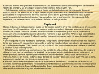 Existe una manera muy grafica de ilustrar como es una determinada distribución del ingreso. Se denomina
“desfile de enanos” y fue creada por un economista holandés llamado Jenn Pen.
¿Cuántas veces emitimos opiniones como si fueran verdades absolutas sin darnos cuenta de que en
realidad pueden ser afectadas por el lugar de que ocupamos en nuestras sociedades? Puede tratarse de
juicios sobre el comportamientos de otros, posturas acerca del rol que inadvertidamente hasta pueden
contener características discriminatorias. Hay que valorar mas lo que tenemos y darnos cuenta de lo
importante que seria que tantos otros pudieran disfrutar de un lugar similar.

Capitulo 4
Hablar de buenas o malas decisiones puede ser demasiado subjetivo en la vida cotidiana, pero en economía
una buena decisión consiste en utilizar los recursos que tenemos disponibles para alcanzar la máxima
satisfacción posible. Claro que para ello debemos conocer acabadamente que es lo que pretendemos
conseguir. Entonces surge la pregunta: ¿Sabemos realmente lo que queremos ? Parece que es difícil saber
con exactitud lo que uno quiere. A tal punto que hay quienes creen que es mejor no tener demasiado para
elegir.
• Desde el punto de vista de la teoría económica , una persona siempre estará mejor cuantas mas opciones
tenga a su alcance. El razonamiento es sencillo: si ya tenes tres alternativas para elegir y agregas una cuarta
es posible que estés peor. “ Solo se suicidan los optimistas”. Los pesimistas no esperan nada de la realidad ,
y por ende nunca se decepcionan.
• Si hablamos de optimismo y pesimismo , no hay periodo del año en el que estas dos formas de encarar la
vida se pongan mas de manifiesto que Navidad. La verdadera alegría navideña radica en juntarse con los
seres queridos a celebrar, algunos para conmemorar en nacimiento de Cristo y otras para disfrutar el
momento. Con eso en mente , podemos dejar de lado los regalos y colaborar con un buen vino para la cena.
Aunque esto pueda traer otro tipo de complicaciones.
• Mas allá de lo interesante que resultan estos experimentos de consumo , sus resultados expresan una
anomalía económica: para la teoría resulta absolutamente irracional que el mismo producto con mayor precio
despierte mas apetencia. Imagínate la cantidad de dinero que podrías ahorra y el mayor placer que podrías
obtener si fueras inmune a algunas influencias externas.

 