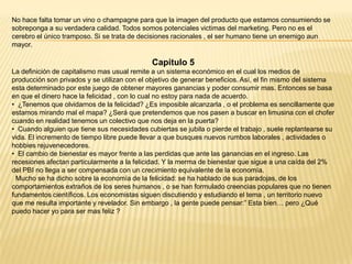 No hace falta tomar un vino o champagne para que la imagen del producto que estamos consumiendo se
sobreponga a su verdadera calidad. Todos somos potenciales victimas del marketing. Pero no es el
cerebro el único tramposo. Si se trata de decisiones racionales , el ser humano tiene un enemigo aun
mayor.

Capitulo 5
La definición de capitalismo mas usual remite a un sistema económico en el cual los medios de
producción son privados y se utilizan con el objetivo de generar beneficios. Así, el fin mismo del sistema
esta determinado por este juego de obtener mayores ganancias y poder consumir mas. Entonces se basa
en que el dinero hace la felicidad , con lo cual no estoy para nada de acuerdo.
• ¿Tenemos que olvidarnos de la felicidad? ¿Es imposible alcanzarla , o el problema es sencillamente que
estamos mirando mal el mapa? ¿Será que pretendemos que nos pasen a buscar en limusina con el chofer
cuando en realidad tenemos un colectivo que nos deja en la puerta?
• Cuando alguien que tiene sus necesidades cubiertas se jubila o pierde el trabajo , suele replantearse su
vida. El incremento de tiempo libre puede llevar a que busques nuevos rumbos laborales , actividades o
hobbies rejuvenecedores.
• El cambio de bienestar es mayor frente a las perdidas que ante las ganancias en el ingreso. Las
recesiones afectan particularmente a la felicidad. Y la merma de bienestar que sigue a una caída del 2%
del PBI no llega a ser compensada con un crecimiento equivalente de la economía.
Mucho se ha dicho sobre la economía de la felicidad: se ha hablado de sus paradojas, de los
comportamientos extraños de los seres humanos , o se han formulado creencias populares que no tienen
fundamentos científicos. Los economistas siguen discutiendo y estudiando el tema , un territorio nuevo
que me resulta importante y revelador. Sin embargo , la gente puede pensar:” Esta bien… pero ¿Qué
puedo hacer yo para ser mas feliz ?

 