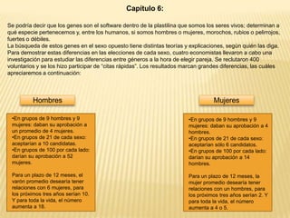 Capítulo 6:
Se podría decir que los genes son el software dentro de la plastilina que somos los seres vivos; determinan a
qué especie pertenecemos y, entre los humanos, si somos hombres o mujeres, morochos, rubios o pelirrojos,
fuertes o débiles.
La búsqueda de estos genes en el sexo opuesto tiene distintas teorías y explicaciones, según quién las diga.
Para demostrar estas diferencias en las elecciones de cada sexo, cuatro economistas llevaron a cabo una
investigación para estudiar las diferencias entre géneros a la hora de elegir pareja. Se reclutaron 400
voluntarios y se los hizo participar de “citas rápidas”. Los resultados marcan grandes diferencias, las cuáles
apreciaremos a continuación:

Hombres

Mujeres

•En grupos de 9 hombres y 9
mujeres: daban su aprobación a
un promedio de 4 mujeres.
•En grupos de 21 de cada sexo:
aceptarían a 10 candidatas.
•En grupos de 100 por cada lado:
darían su aprobación a 52
mujeres.

•En grupos de 9 hombres y 9
mujeres: daban su aprobación a 4
hombres.
•En grupos de 21 de cada sexo:
aceptarían sólo 6 candidatos.
•En grupos de 100 por cada lado:
darían su aprobación a 14
hombres.

Para un plazo de 12 meses, el
varón promedio desearía tener
relaciones con 6 mujeres, para
los próximos tres años serían 10.
Y para toda la vida, el número
aumenta a 18.

Para un plazo de 12 meses, la
mujer promedio desearía tener
relaciones con un hombres, para
los próximos tres años serían 2. Y
para toda la vida, el número
aumenta a 4 o 5.

 