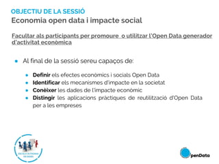 OBJECTIU DE LA SESSIÓ
● Al final de la sessió sereu capaços de:
● Definir els efectes econòmics i socials Open Data
● Iden...