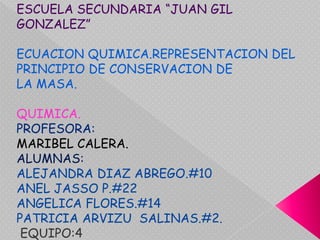 ESCUELA SECUNDARIA “JUAN GIL GONZALEZ” ECUACION QUIMICA.REPRESENTACION DEL PRINCIPIO DE CONSERVACION DE  LA MASA. QUIMICA. PROFESORA: MARIBEL CALERA. ALUMNAS: ALEJANDRA DIAZ ABREGO.#10 ANEL JASSO P.#22 ANGELICA FLORES.#14 PATRICIA ARVIZU  SALINAS.#2. EQUIPO:4 