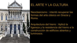 EL ARTE Y LA CULTURA
Neoclasicismo : intentó recuperar las
formas del arte clásico en Grecia y
Roma.
Arquitectura del hierro : Aplicó la
ligereza y la resistencia del hierro a la
construcción de edificios abiertos y
luminosos.
 