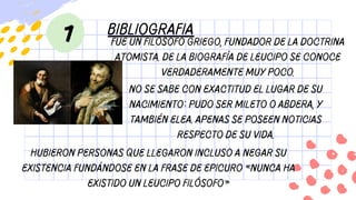 1 bibliografia
Fue un filósofo griego, fundador de la doctrina
atomista. De la biografía de Leucipo se conoce
verdaderamente muy poco.
No se sabe con exactitud el lugar de su
nacimiento: pudo ser Mileto o Abdera, y
también Elea. Apenas se poseen noticias
respecto de su vida.
Hubieron personas que llegaron incluso a negar su
existencia fundándose en la frase de Epicuro «nunca ha
existido un Leucipo filósofo»
 