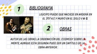 bibliografia
1
Leucipo puede que naciese en Arderá en
el 307 a.C y murió en el siglo v a C.
Autor de las obras La ordenación del cosmosy Sobre la
mente, aunque esta segunda pudo ser un capítulo de la
obra anterior.
2 obras
 