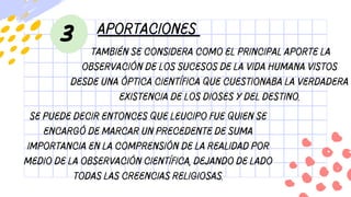 aportaciones
3
También se considera como el principal aporte la
observación de los sucesos de la vida humana vistos
desde una óptica científica que cuestionaba la verdadera
existencia de los dioses y del destino.
Se puede decir entonces que Leucipo fue quien se
encargó de marcar un precedente de suma
importancia en la comprensión de la realidad por
medio de la observación científica, dejando de lado
todas las creencias religiosas.
 
