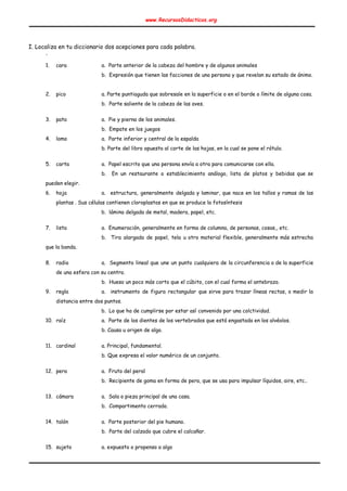 www.RecursosDidacticos.org 
 
 
 
I. Localiza en tu diccionario dos acepciones para cada palabra. 
. 
 
1. cara a. Parte anterior de la cabeza del hombre y de algunos animales 
b. Expresión que tienen las facciones de una persona y que revelan su estado de ánimo. 
 
2. pico a. Parte puntiaguda que sobresale en la superficie o en el borde o límite de alguna cosa. 
b. Parte saliente de la cabeza de las aves. 
 
3. pata a. Pie y pierna de los animales. 
b. Empate en los juegos 
4. lomo a. Parte inferior y central de la espalda 
b. Parte del libro opuesta al corte de las hojas, en la cual se pone el rótulo. 
 
5. carta a. Papel escrito que una persona envía a otra para comunicarse con ella. 
b. En un restaurante o establecimiento análogo, lista de platos y bebidas que se                           
pueden elegir. 
6. hoja a. estructura, generalmente delgada y laminar, que nace en los tallos y ramas de las                             
plantas . Sus células contienen cloroplastos en que se produce la fotosíntesis   
b. lámina delgada de metal, madera, papel, etc. 
 
7. lista a. Enumeración, generalmente en forma de columna, de personas, cosas,, etc. 
b. Tira alargada de papel, tela u otro material flexible, generalmente más estrecha                         
que la banda. 
 
8. radio a. Segmento lineal que une un punto cualquiera de la circunferencia o de la superficie                             
de una esfera con su centro. 
b. Hueso un poco más corto que el cúbito, con el cual forma el antebrazo. 
9. regla a. instrumento de figura rectangular que sirve para trazar líneas rectas, o medir la                           
distancia entre dos puntos.   
b. Lo que ha de cumplirse por estar así convenido por una colctividad.   
10. raíz a. Parte de los dientes de los vertebrados que está engastada en los alvéolos. 
b. Causa u origen de algo. 
 
11. cardinal a. Principal, fundamental. 
b. Que expresa el valor numérico de un conjunto. 
 
12. pera a. Fruto del peral 
b. Recipiente de goma en forma de pera, que se usa para impulsar líquidos, aire, etc.. 
 
13. cámara a. Sala o pieza principal de una casa. 
b. Compartimento cerrado. 
 
14. talón a. Parte posterior del pie humano. 
b. Parte del calzado que cubre el calcañar. 
 
15. sujeto a. expuesto o propenso a algo  
 
 