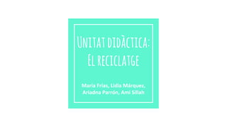 Unitatdidàctica:
Elreciclatge
María Frías, Lidia Márquez,
Ariadna Parrón, Ami Sillah
 