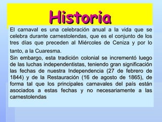 Historia El carnaval es una celebración anual a la vida que se celebra durante carnestolendas, que es el conjunto de los tres días que preceden al Miércoles de Ceniza y por lo tanto, a la Cuaresma.   Sin embargo, esta tradición colonial se incrementó luego de las luchas independentistas, teniendo gran significación las fechas de nuestra Independencia (27 de febrero de 1844) y de la Restauración (16 de agosto de 1865), de forma tal que los principales carnavales del país están asociados a estas fechas y no necesariamente a las carnestolendas 