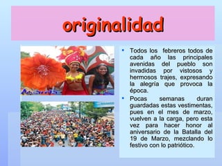 originalidad Todos los  febreros todos de cada año las principales avenidas del pueblo son invadidas por vistosos y hermosos trajes, expresando la alegría que provoca la época.  Pocas semanas duran guardadas estas vestimentas, pues en el mes de marzo, vuelven a la carga, pero esta vez para hacer honor al aniversario de la Batalla del 19 de Marzo, mezclando lo festivo con lo patriótico. 