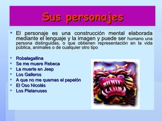 Sus personajes El personaje es una construcción mental elaborada mediante el lenguaje y la imagen y puede ser  humano una persona distinguidas, o que obtienen representación en la vida pública, animales o de cualquier otro tipo Robalagallina  Se me muere Rebeca  La muerte en Jeep  Los Galleros  A que no me quemas el papelón  El Oso Nicolás  Los Platanuses   