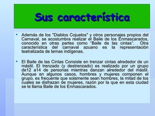 Sus característica Además de los "Diablos Cojuelos" y otros personajes propios del Carnaval, se acostumbra realizar el Baile de los Enmascarados, conocido en otras partes como “Baile de las cintas”.  Otra característica del carnaval azuano es la representación teatralizada de temas indígenas.  El Baile de las Cintas Consiste en trenzar cintas alrededor de un mástil. El trenzado (y destrenzado) es realizado por un grupo de12 a14 de personas mientras danzan alrededor del mástil. Aunque en algunos casos, hombres y mujeres componen el grupo, es frecuente que solamente sean hombres, la mitad de los cuales se disfrazan de mujeres, razón por la que en esta ciudad se le llama Baile de los Enmascarados.  