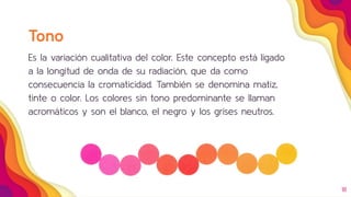 18
Tono
Es la variación cualitativa del color. Este concepto está ligado
a la longitud de onda de su radiación, que da como
consecuencia la cromaticidad. También se denomina matiz,
tinte o color. Los colores sin tono predominante se llaman
acromáticos y son el blanco, el negro y los grises neutros.
 