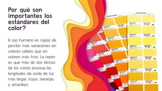 Por qué son
importantes los
estándares del
color?
El ojo humano es capaz de
percibir más variaciones en
colores cálidos que en
colores más fríos. La razón
es que más de dos tercios
de los conos procesa las
longitudes de onda de luz
más largas (rojos, naranjas
y amarillos).
9
 