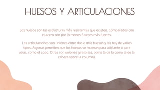 HUESOS Y ARTICULACIONES
Los huesos son las estructuras más resistentes que existen. Comparados con
el acero son por lo menos 5 veces más fuertes.
Las articulaciones son uniones entre dos o más huesos y las hay de varios
tipos. Algunas permiten que los huesos se muevan para adelante o para
atrás, como el codo. Otras son uniones giratorias, como la de la como la de la
cabeza sobre la columna.
 