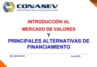 1
INTRODUCCIÓN AL
MERCADO DE VALORES
Y
PRINCIPALES ALTERNATIVAS DE
FINANCIAMIENTO
Nery Salas Acosta Junio, 2010
 