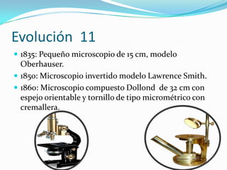 Evolución  111835: Pequeño microscopio de 15 cm, modelo Oberhauser. 1850: Microscopio invertido modelo Lawrence Smith. 1860: Microscopio compuesto Dollond  de 32 cm con espejo orientable y tornillo de tipo micrométrico con cremallera.