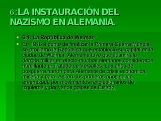 6:LA INSTAURACIÓN DEL NAZISMO EN ALEMANIA. 6.1: La República de Weimar . En 1918 a punto de finalizar la Primera Guerra Mundial se proclamó la República que estableció su capital en la ciudad de Weimar. Alemania tuvo que ausmir ala derrota militar en efecto muchos alemanes consideraron humillante el Tratado de Versalles. Los años de posguerra fueron para Alemania de crisis económica, miseria y paro. Así en sus primeros años se vio amenazada por movimientos revolucionarios de izquierda y por varios golpes de Estado. 
