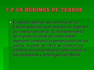 7.2 UN RÉGIMEN DE TERROR El estado alemán se convirtió en un Estado policiaco que impuso su régimen por medio del terror. El mantenimiento de la pureza racial de la sociedad alemana comportó la persecución de los judíos. A partir de 1933 se crearon los campos de concentración para recluir a los opositores y enemigos del Reich. 
